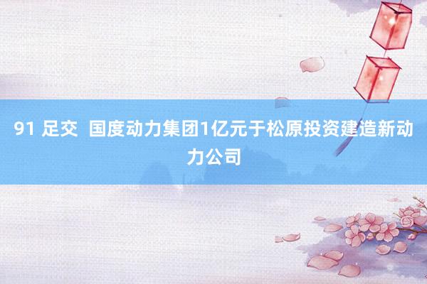 91 足交  国度动力集团1亿元于松原投资建造新动力公司