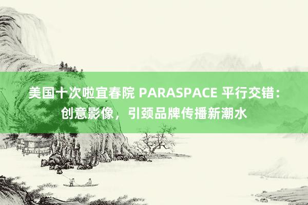 美国十次啦宜春院 PARASPACE 平行交错：创意影像，引颈品牌传播新潮水