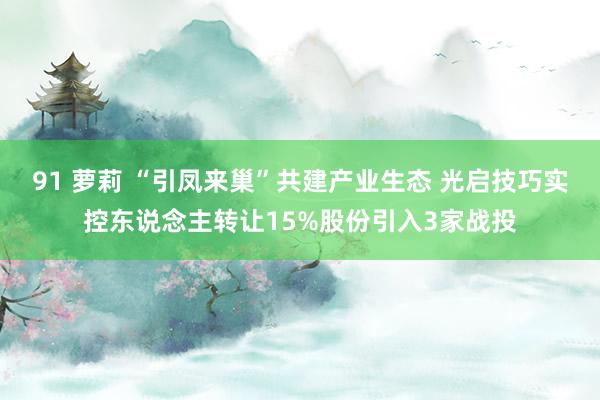 91 萝莉 “引凤来巢”共建产业生态 光启技巧实控东说念主转让15%股份引入3家战投