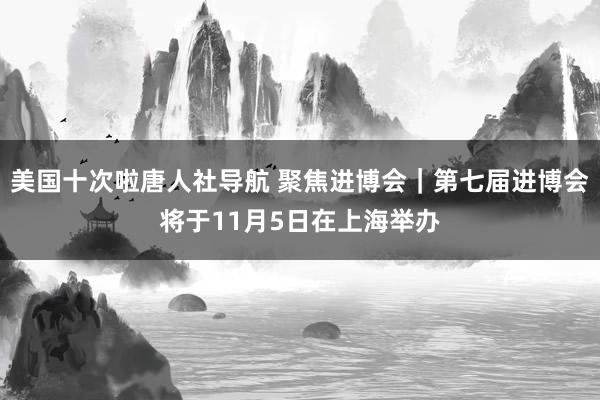 美国十次啦唐人社导航 聚焦进博会｜第七届进博会将于11月5日在上海举办