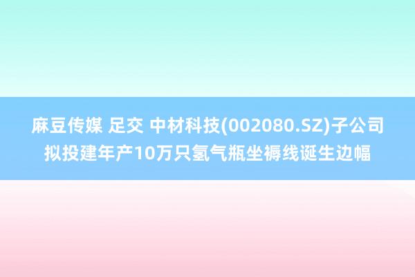 麻豆传媒 足交 中材科技(002080.SZ)子公司拟投建年产10万只氢气瓶坐褥线诞生边幅