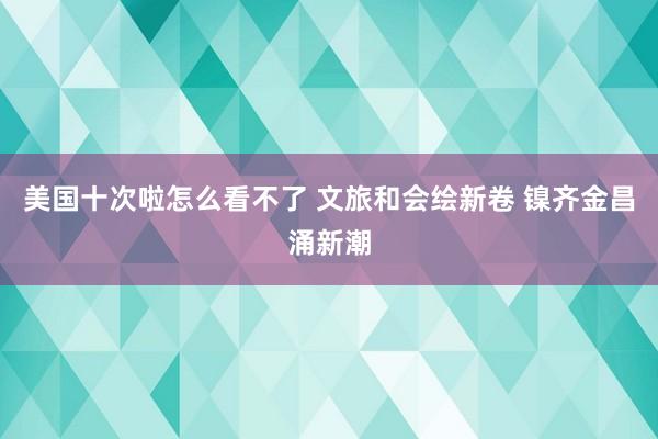 美国十次啦怎么看不了 文旅和会绘新卷 镍齐金昌涌新潮