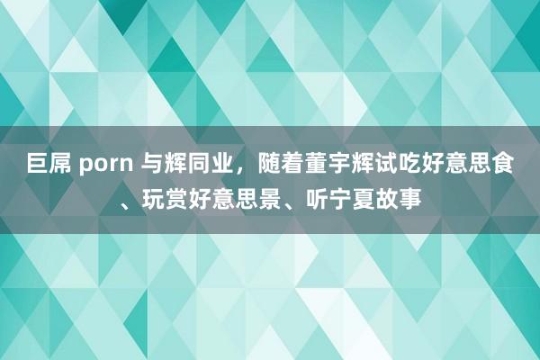 巨屌 porn 与辉同业，随着董宇辉试吃好意思食、玩赏好意思景、听宁夏故事