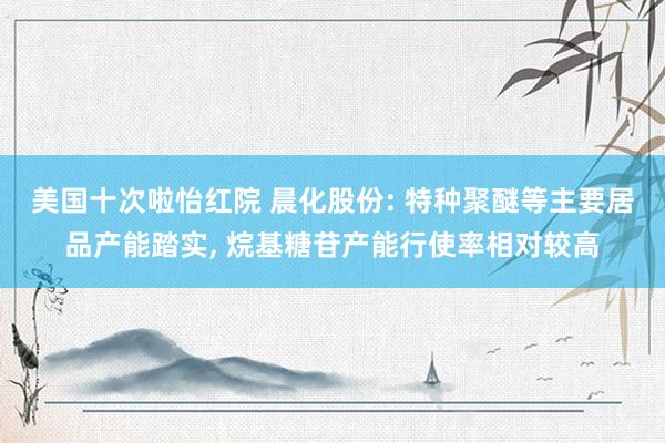 美国十次啦怡红院 晨化股份: 特种聚醚等主要居品产能踏实, 烷基糖苷产能行使率相对较高