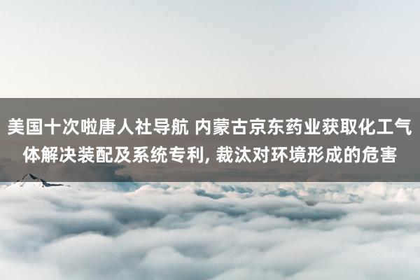 美国十次啦唐人社导航 内蒙古京东药业获取化工气体解决装配及系统专利， 裁汰对环境形成的危害