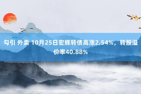 勾引 外卖 10月25日宏辉转债高涨2.54%，转股溢价率40.88%