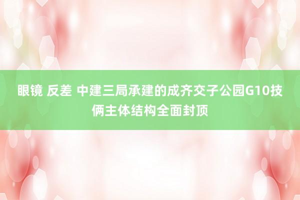 眼镜 反差 中建三局承建的成齐交子公园G10技俩主体结构全面封顶