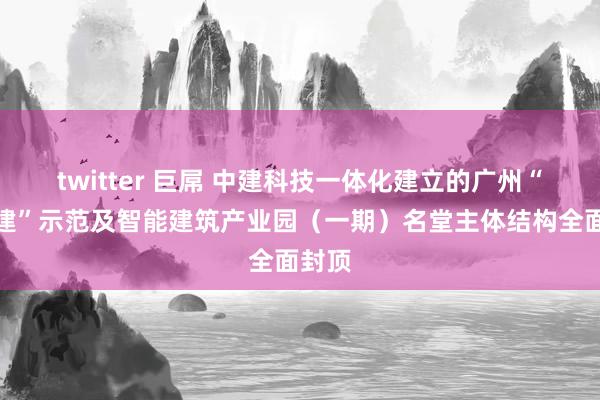 twitter 巨屌 中建科技一体化建立的广州“新城建”示范及智能建筑产业园（一期）名堂主体结构全面封顶