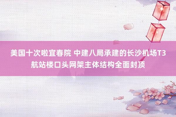 美国十次啦宜春院 中建八局承建的长沙机场T3航站楼口头网架主体结构全面封顶