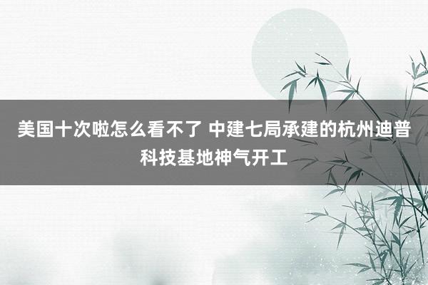 美国十次啦怎么看不了 中建七局承建的杭州迪普科技基地神气开工