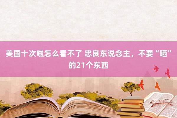 美国十次啦怎么看不了 忠良东说念主，不要“晒”的21个东西