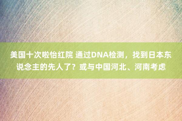 美国十次啦怡红院 通过DNA检测，找到日本东说念主的先人了？或与中国河北、河南考虑