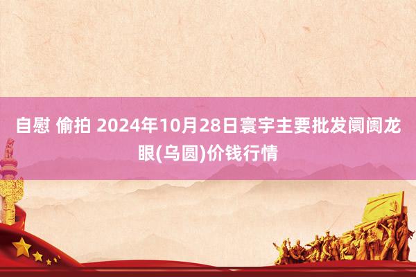 自慰 偷拍 2024年10月28日寰宇主要批发阛阓龙眼(乌圆)价钱行情