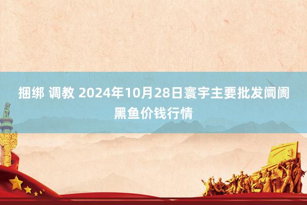 捆绑 调教 2024年10月28日寰宇主要批发阛阓黑鱼价钱行情