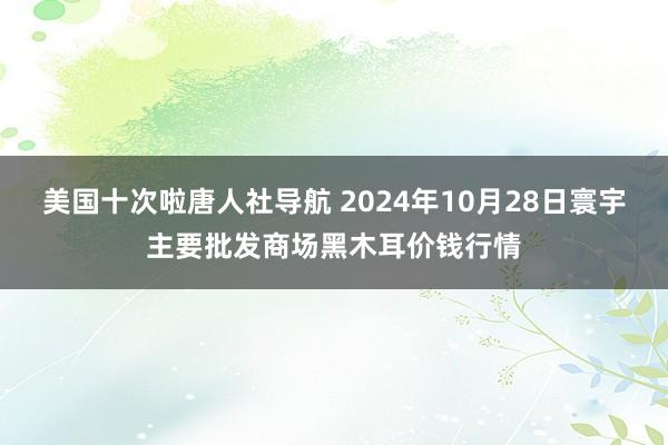 美国十次啦唐人社导航 2024年10月28日寰宇主要批发商场黑木耳价钱行情