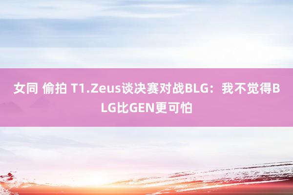 女同 偷拍 T1.Zeus谈决赛对战BLG：我不觉得BLG比GEN更可怕