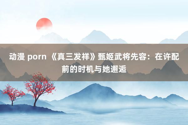 动漫 porn 《真三发祥》甄姬武将先容：在许配前的时机与她邂逅