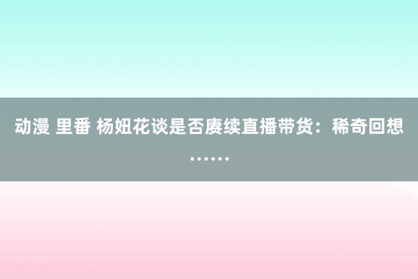 动漫 里番 杨妞花谈是否赓续直播带货：稀奇回想……