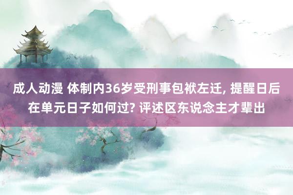 成人动漫 体制内36岁受刑事包袱左迁， 提醒日后在单元日子如何过? 评述区东说念主才辈出