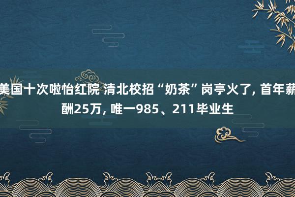 美国十次啦怡红院 清北校招“奶茶”岗亭火了， 首年薪酬25万， 唯一985、211毕业生