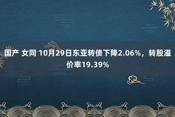 国产 女同 10月29日东亚转债下降2.06%，转股溢价率19.39%