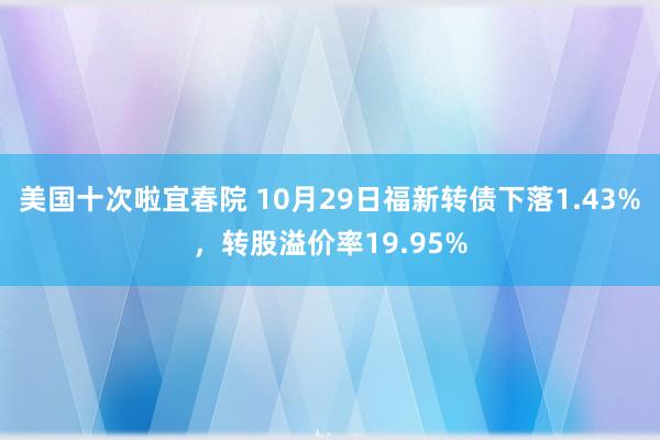 美国十次啦宜春院 10月29日福新转债下落1.43%，转股溢价率19.95%