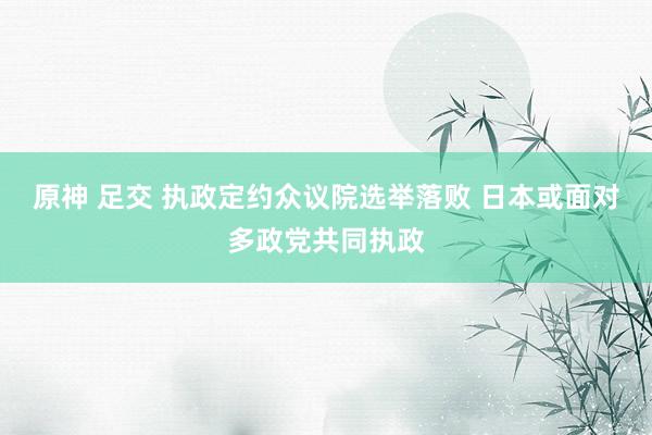 原神 足交 执政定约众议院选举落败 日本或面对多政党共同执政