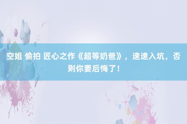 空姐 偷拍 匠心之作《超等奶爸》，速速入坑，否则你要后悔了！