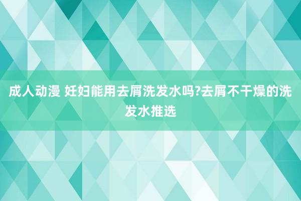 成人动漫 妊妇能用去屑洗发水吗?去屑不干燥的洗发水推选