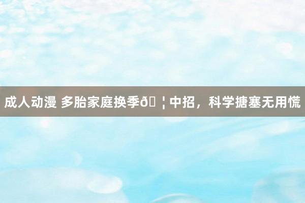 成人动漫 多胎家庭换季🦠中招，科学搪塞无用慌