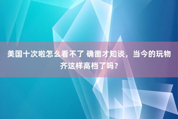 美国十次啦怎么看不了 确凿才知谈，当今的玩物齐这样高档了吗？