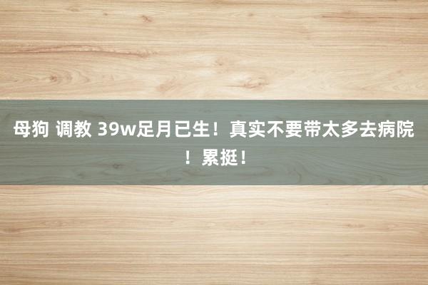 母狗 调教 39w足月已生！真实不要带太多去病院！累挺！