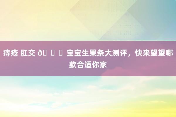 痔疮 肛交 🍎宝宝生果条大测评，快来望望哪款合适你家