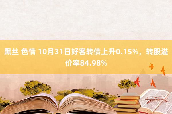 黑丝 色情 10月31日好客转债上升0.15%，转股溢价率84.98%