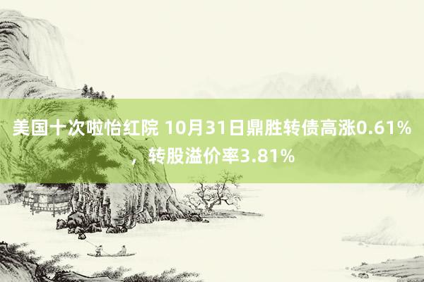 美国十次啦怡红院 10月31日鼎胜转债高涨0.61%，转股溢价率3.81%