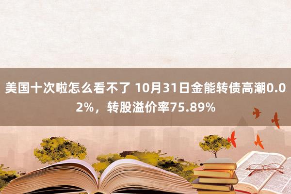 美国十次啦怎么看不了 10月31日金能转债高潮0.02%，转股溢价率75.89%