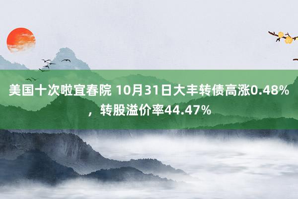 美国十次啦宜春院 10月31日大丰转债高涨0.48%，转股溢价率44.47%