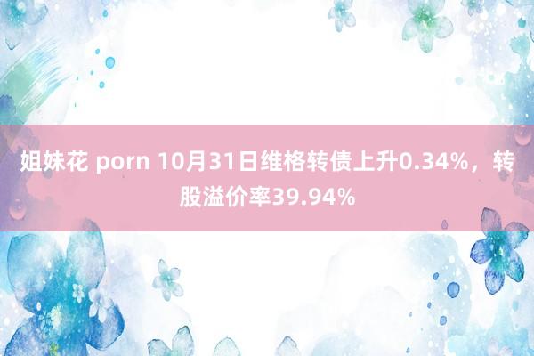 姐妹花 porn 10月31日维格转债上升0.34%，转股溢价率39.94%