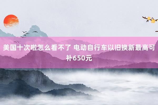 美国十次啦怎么看不了 电动自行车以旧换新最高可补650元