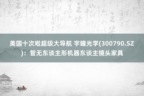 美国十次啦超级大导航 宇瞳光学(300790.SZ)：暂无东谈主形机器东谈主镜头家具