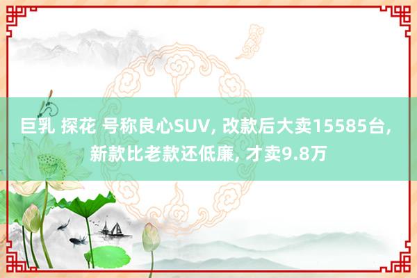 巨乳 探花 号称良心SUV， 改款后大卖15585台， 新款比老款还低廉， 才卖9.8万