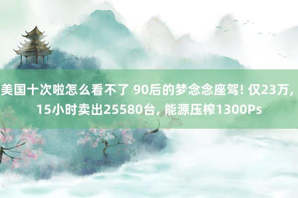 美国十次啦怎么看不了 90后的梦念念座驾! 仅23万， 15小时卖出25580台， 能源压榨1300Ps