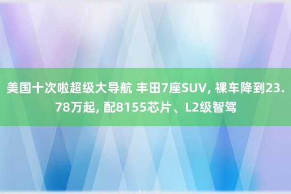 美国十次啦超级大导航 丰田7座SUV， 裸车降到23.78万起， 配8155芯片、L2级智驾