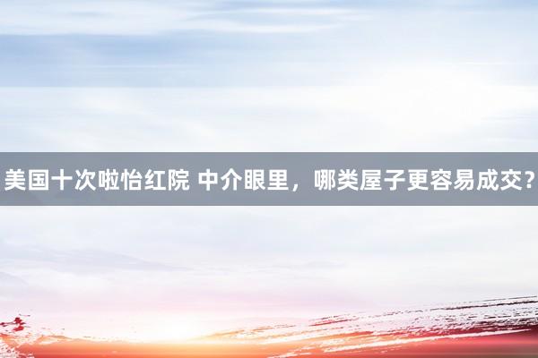 美国十次啦怡红院 中介眼里，哪类屋子更容易成交？