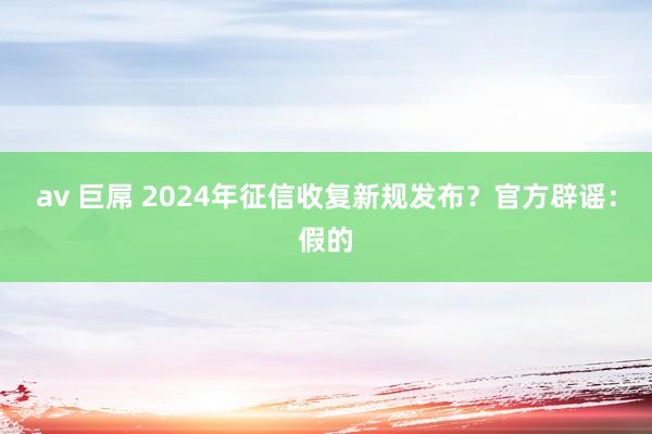 av 巨屌 2024年征信收复新规发布？官方辟谣：假的