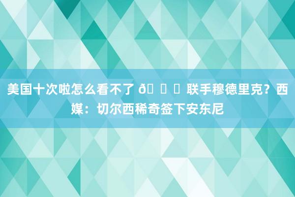 美国十次啦怎么看不了 👀联手穆德里克？西媒：切尔西稀奇签下安东尼