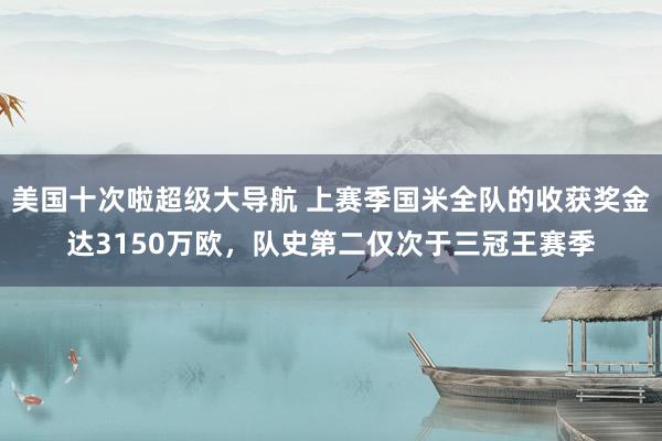 美国十次啦超级大导航 上赛季国米全队的收获奖金达3150万欧，队史第二仅次于三冠王赛季