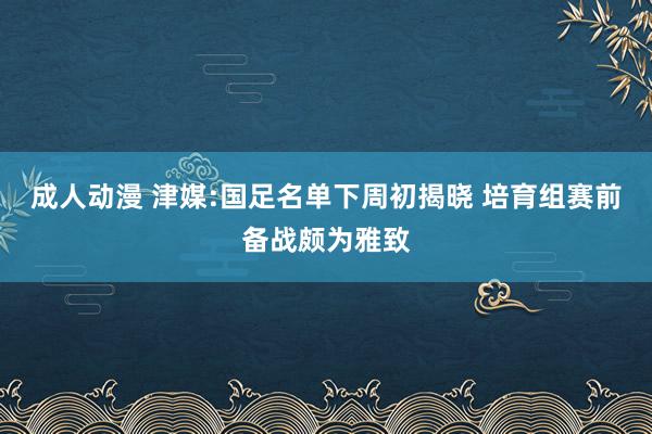 成人动漫 津媒:国足名单下周初揭晓 培育组赛前备战颇为雅致