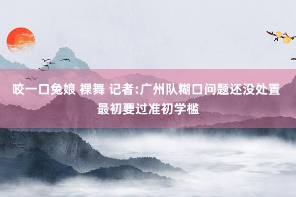 咬一口兔娘 裸舞 记者:广州队糊口问题还没处置 最初要过准初学槛