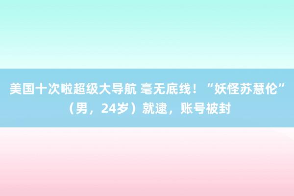 美国十次啦超级大导航 毫无底线！“妖怪苏慧伦”（男，24岁）就逮，账号被封